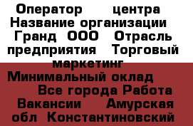 Оператор Call-центра › Название организации ­ Гранд, ООО › Отрасль предприятия ­ Торговый маркетинг › Минимальный оклад ­ 30 000 - Все города Работа » Вакансии   . Амурская обл.,Константиновский р-н